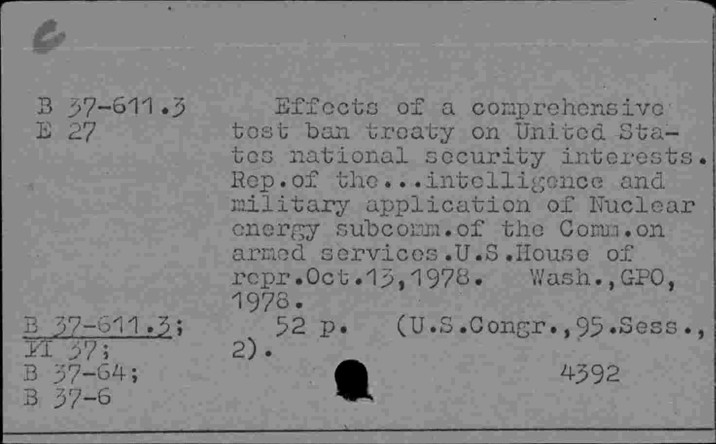 ﻿В 57-611.5
Е 27
Effects of a comprehensive tost ban treaty on United. States national security interests. Rep.of the...intelligence and military application of Nuclear energy subcomm.of the Comm.on armed services.U.S.House of
в 57-611.5;
и >7;
в 57-64;
В 57-6
ropr.Oct .15,1978. Wash.,GPO, 1978.
52 p.	(U.S.Congr.,95.Sess.,
A	4592